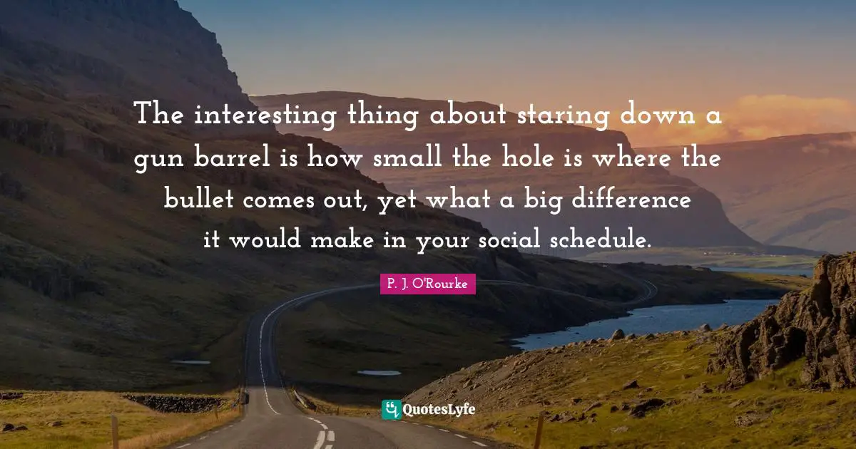 The interesting thing about staring down a gun barrel is how small the hole is where the bullet comes out, yet what a big difference it would make in your social schedule.