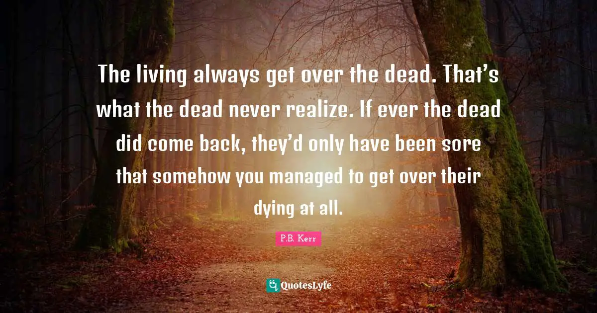 The living always get over the dead. That’s what the dead never realize. If ever the dead did come back, they’d only have been sore that somehow you managed to get over their dying at all.
