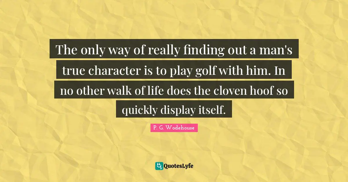 The only way of really finding out a man's true character is to play golf with him. In no other walk of life does the cloven hoof so quickly display itself.
