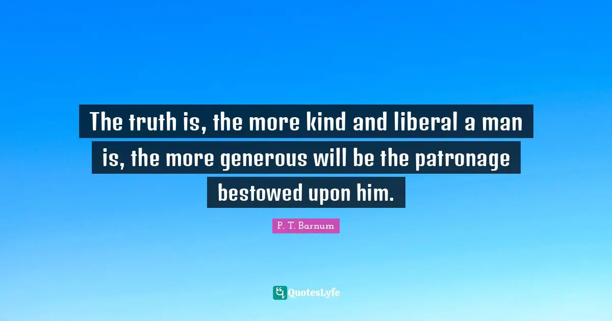 The truth is, the more kind and liberal a man is, the more generous will be the patronage bestowed upon him.