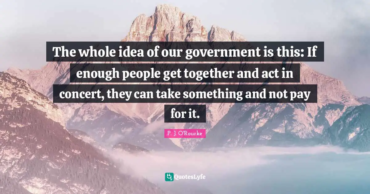 The whole idea of our government is this: If enough people get together and act in concert, they can take something and not pay for it.