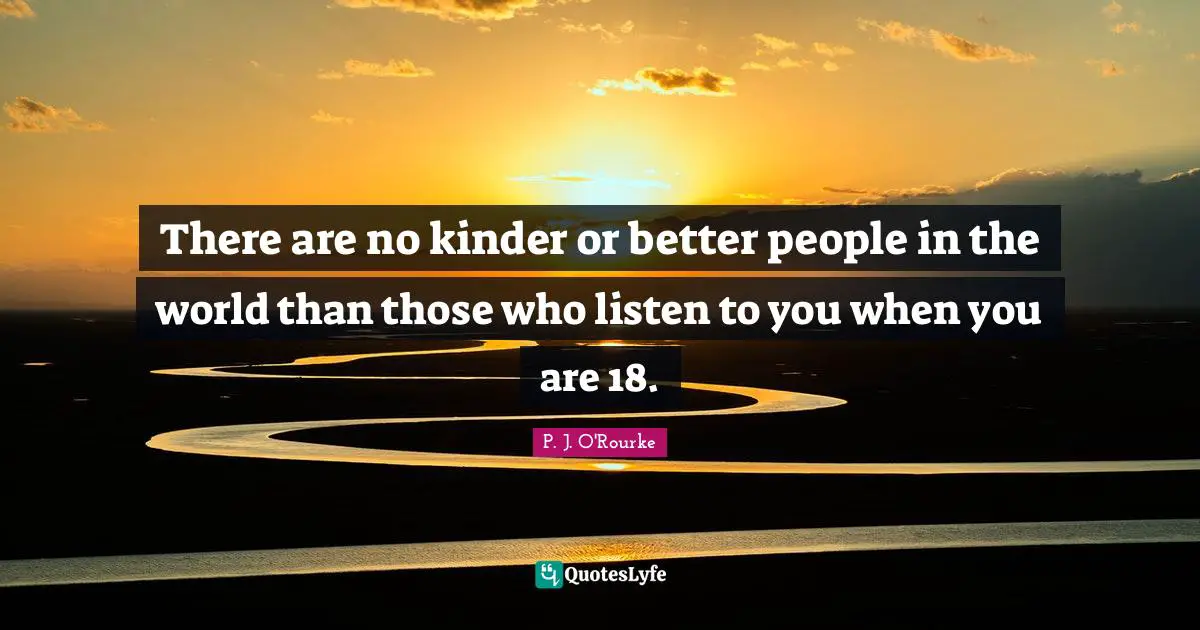 There are no kinder or better people in the world than those who listen to you when you are 18.