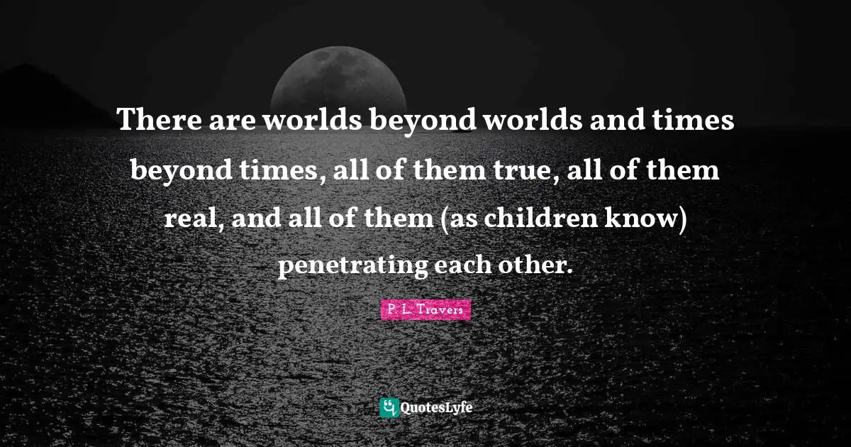 There are worlds beyond worlds and times beyond times, all of them true, all of them real, and all of them (as children know) penetrating each other.