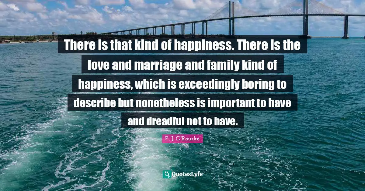 There is that kind of happiness. There is the love and marriage and family kind of happiness, which is exceedingly boring to describe but nonetheless is important to have and dreadful not to have.