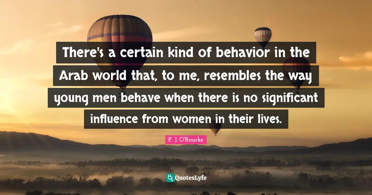 There's a certain kind of behavior in the Arab world that, to me, resembles the way young men behave when there is no significant influence from women in their lives.