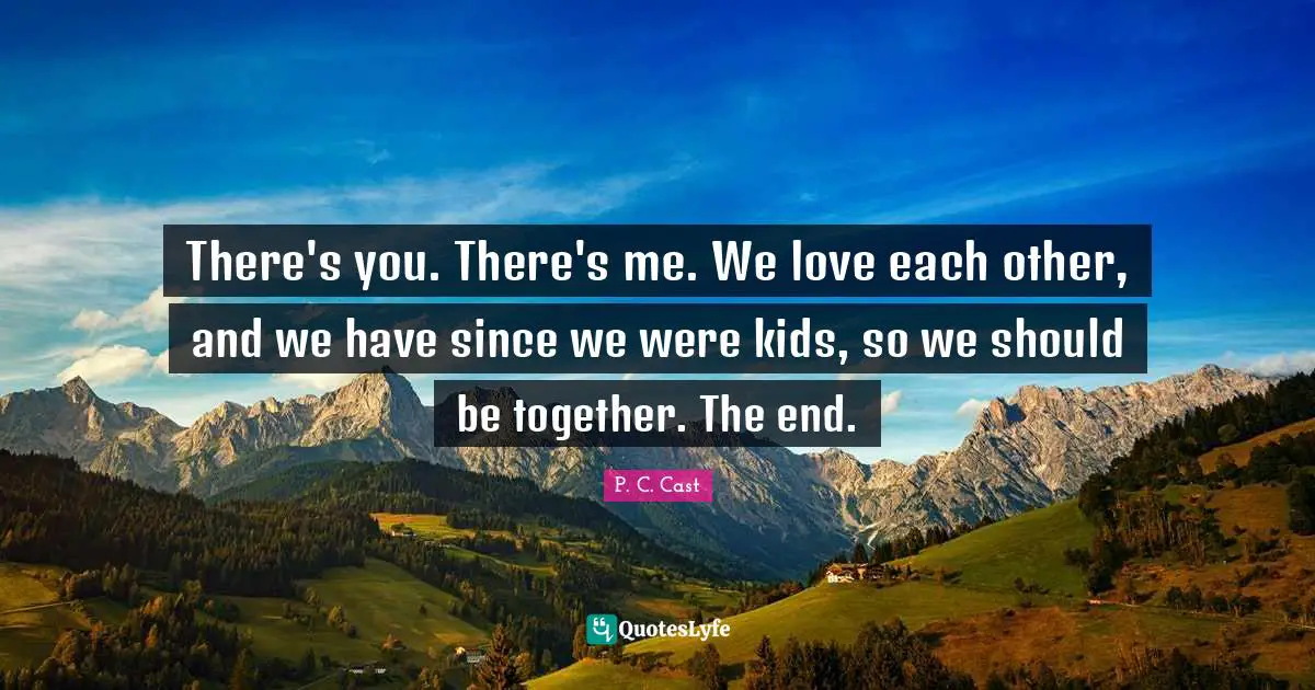 There's you. There's me. We love each other, and we have since we were kids, so we should be together. The end.
