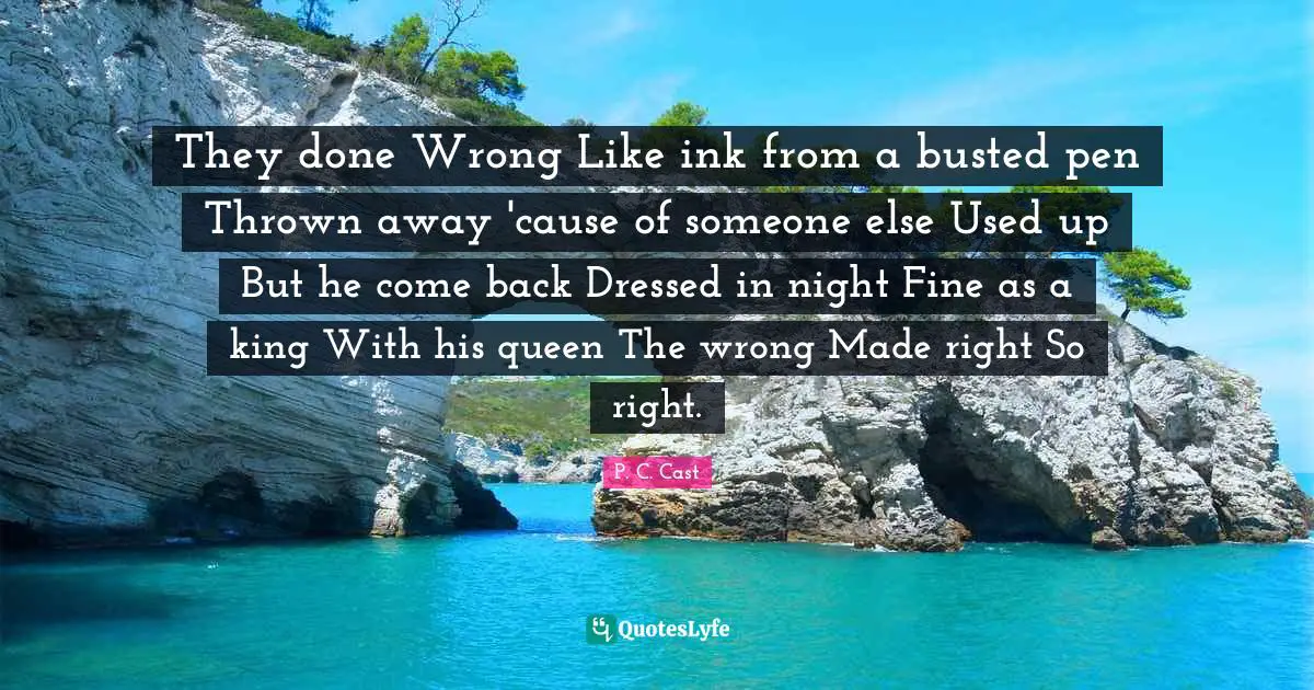 They done Wrong Like ink from a busted pen Thrown away 'cause of someone else Used up But he come back Dressed in night Fine as a king With his queen The wrong Made right So right.
