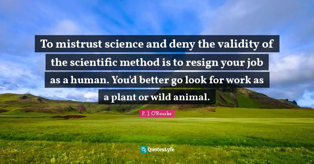 To mistrust science and deny the validity of the scientific method is to resign your job as a human. You'd better go look for work as a plant or wild animal.
