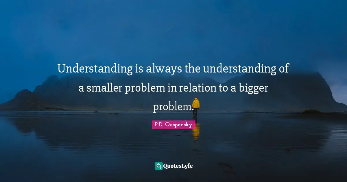 P.D. Ouspensky Quotes: "Understanding is always the understanding of a smaller problem in relation to a bigger problem."