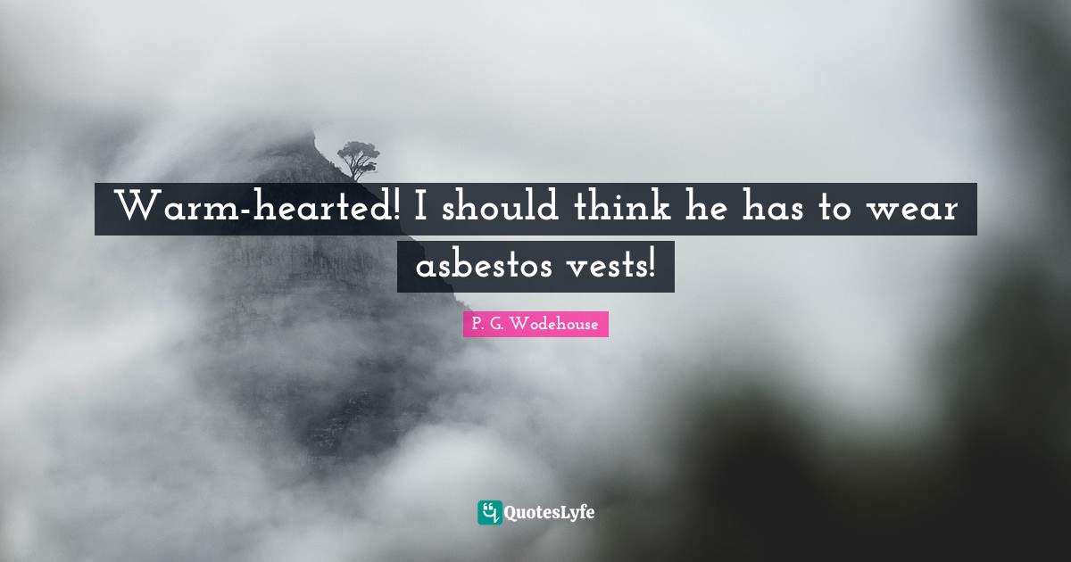 Warm-hearted! I should think he has to wear asbestos vests!