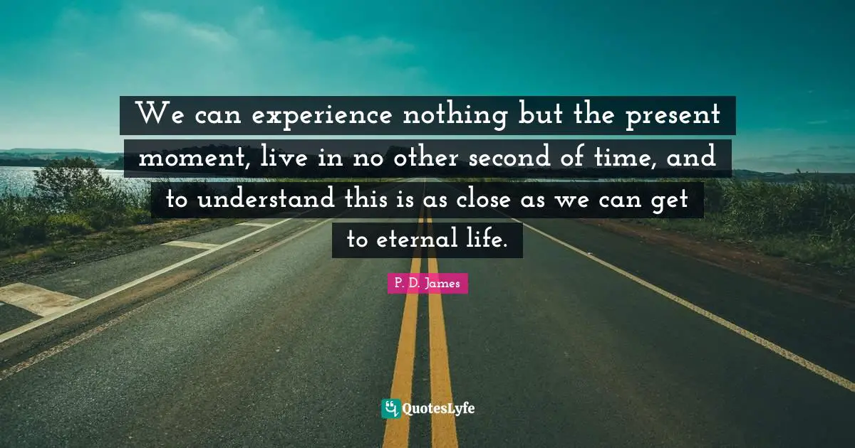 We can experience nothing but the present moment, live in no other second of time, and to understand this is as close as we can get to eternal life.