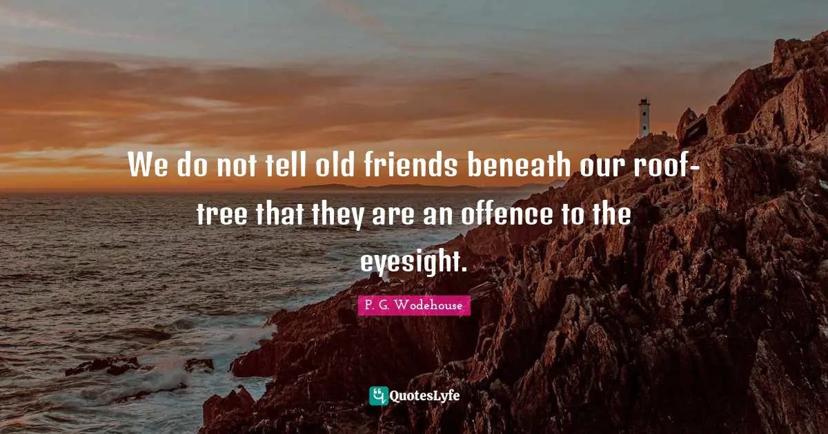 We do not tell old friends beneath our roof-tree that they are an offence to the eyesight.