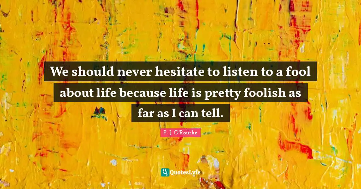 We should never hesitate to listen to a fool about life because life is pretty foolish as far as I can tell.