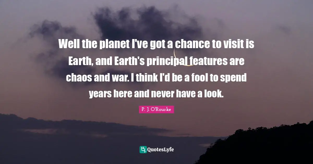 Well the planet I've got a chance to visit is Earth, and Earth's principal features are chaos and war. I think I'd be a fool to spend years here and never have a look.