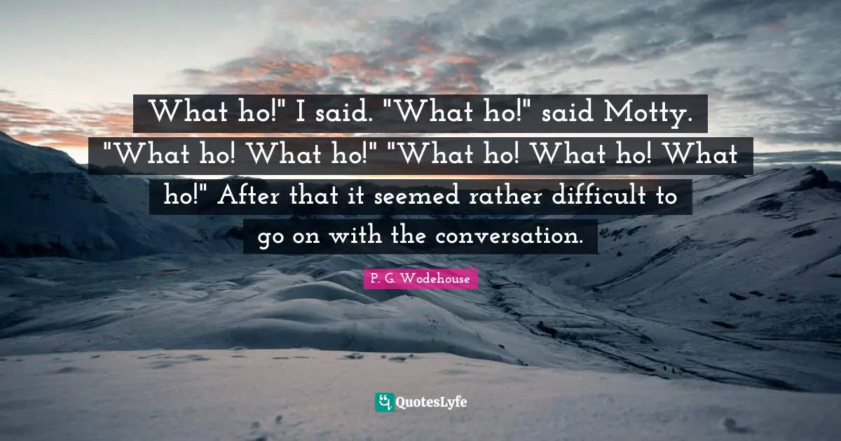 What ho!" I said. "What ho!" said Motty. "What ho! What ho!" "What ho! What ho! What ho!" After that it seemed rather difficult to go on with the conversation.