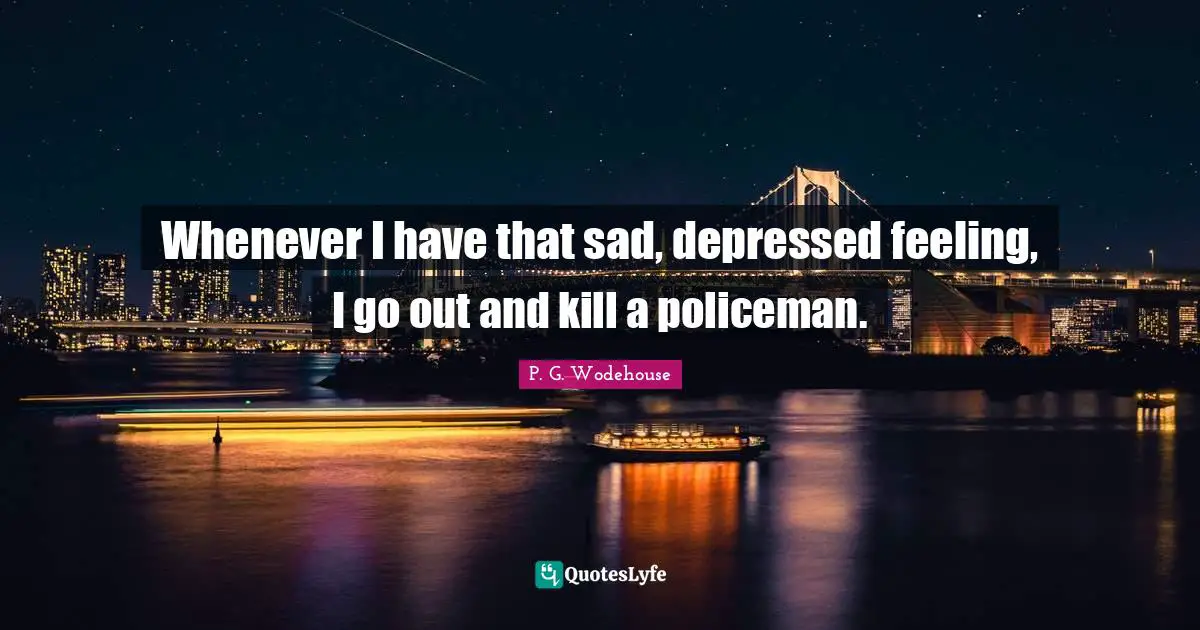 Whenever I have that sad, depressed feeling, I go out and kill a policeman.