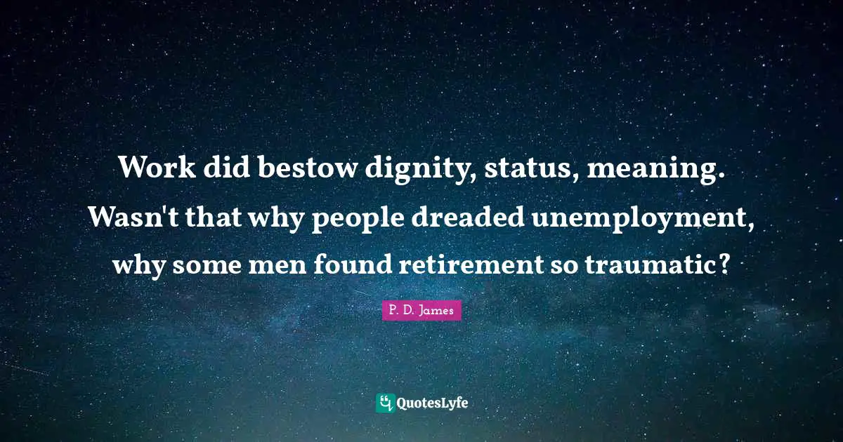 Work did bestow dignity, status, meaning. Wasn't that why people dreaded unemployment, why some men found retirement so traumatic?