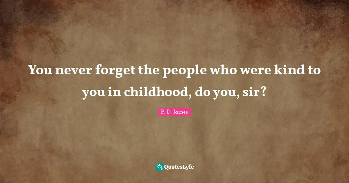 You never forget the people who were kind to you in childhood, do you, sir?