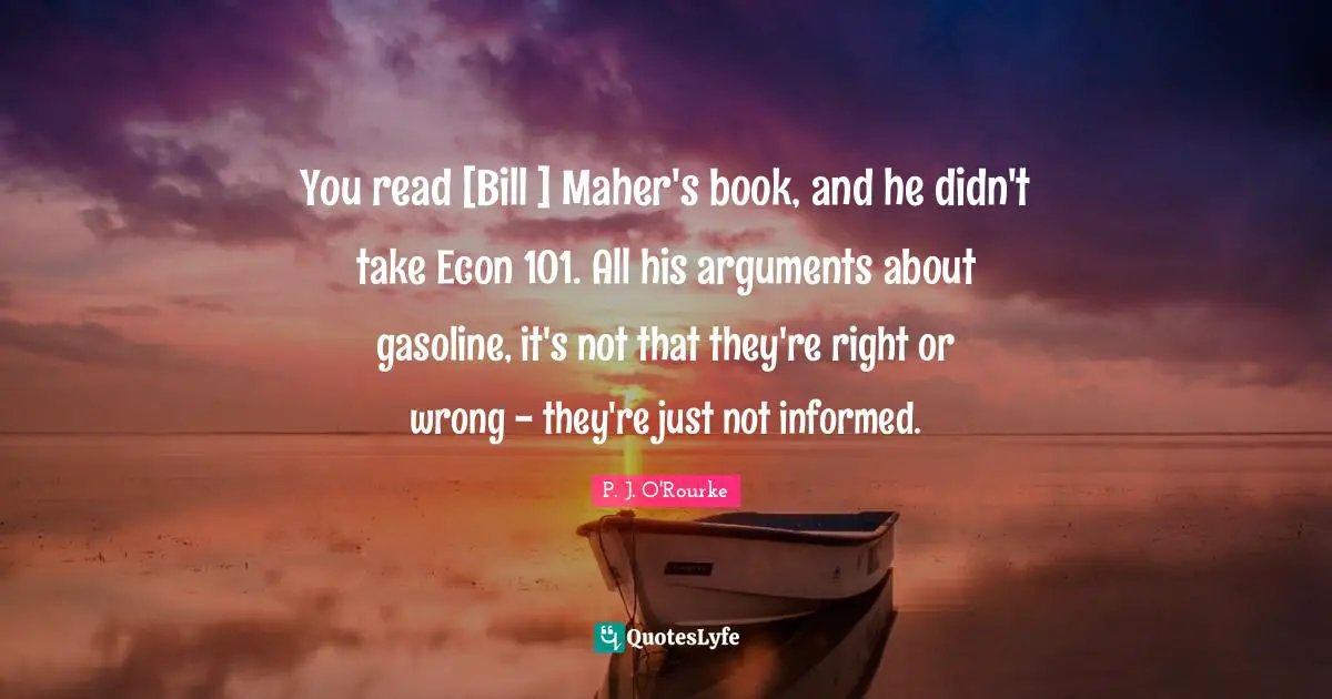 You read [Bill ] Maher's book, and he didn't take Econ 101. All his arguments about gasoline, it's not that they're right or wrong - they're just not informed.