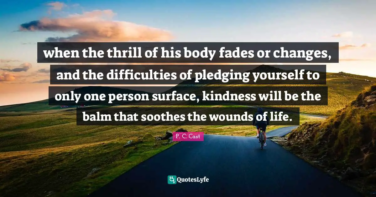 when the thrill of his body fades or changes, and the difficulties of pledging yourself to only one person surface, kindness will be the balm that soothes the wounds of life.