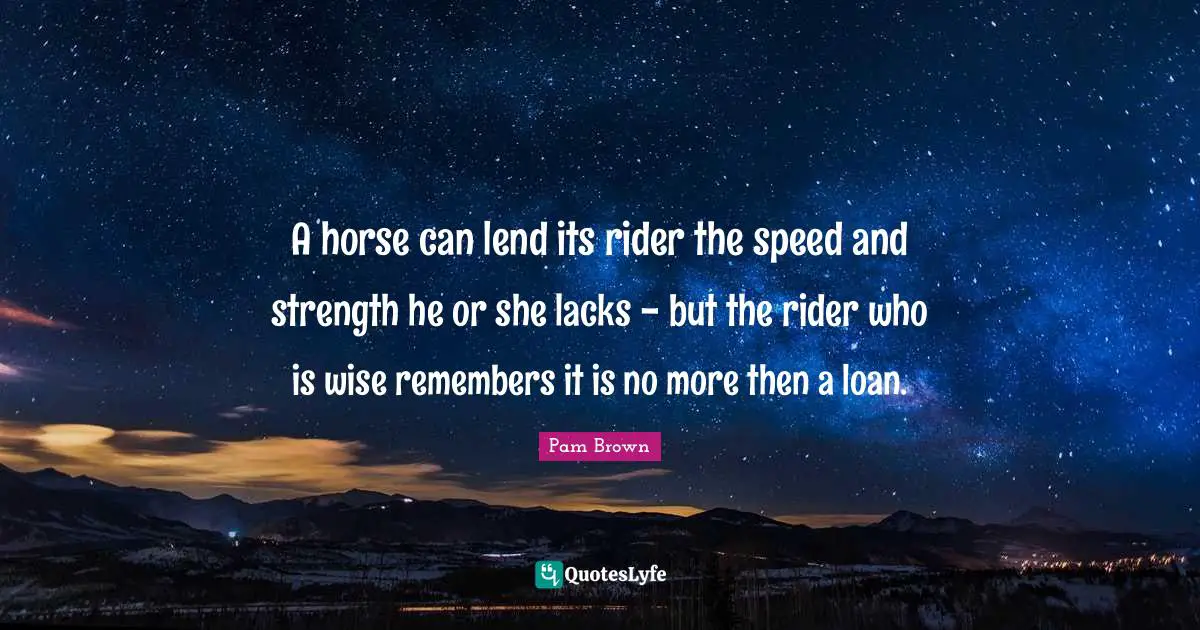 A horse can lend its rider the speed and strength he or she lacks - but the rider who is wise remembers it is no more then a loan.