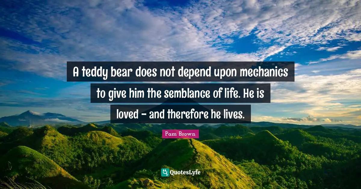 A teddy bear does not depend upon mechanics to give him the semblance of life. He is loved - and therefore he lives.