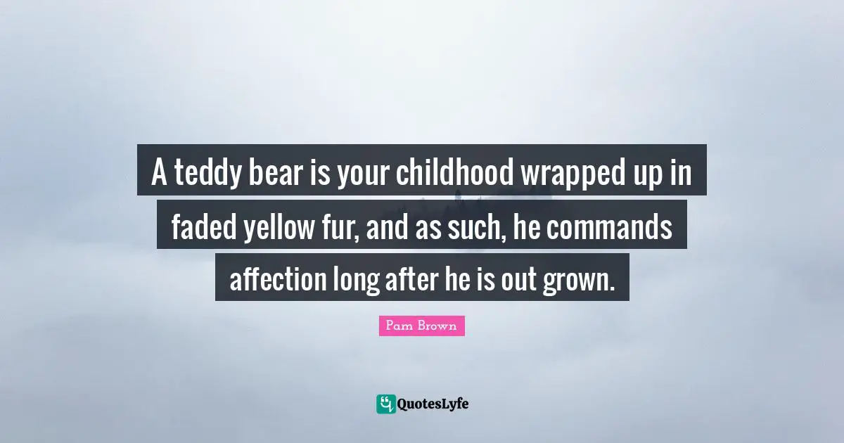 A teddy bear is your childhood wrapped up in faded yellow fur, and as such, he commands affection long after he is out grown.