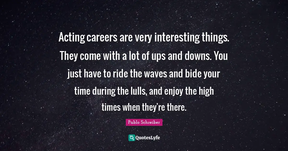 Acting careers are very interesting things. They come with a lot of ups and downs. You just have to ride the waves and bide your time during the lulls, and enjoy the high times when they're there.