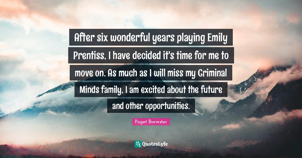 After six wonderful years playing Emily Prentiss, I have decided it's time for me to move on. As much as I will miss my Criminal Minds family, I am excited about the future and other opportunities.