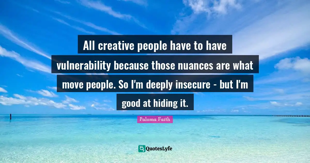 All creative people have to have vulnerability because those nuances are what move people. So I'm deeply insecure - but I'm good at hiding it.