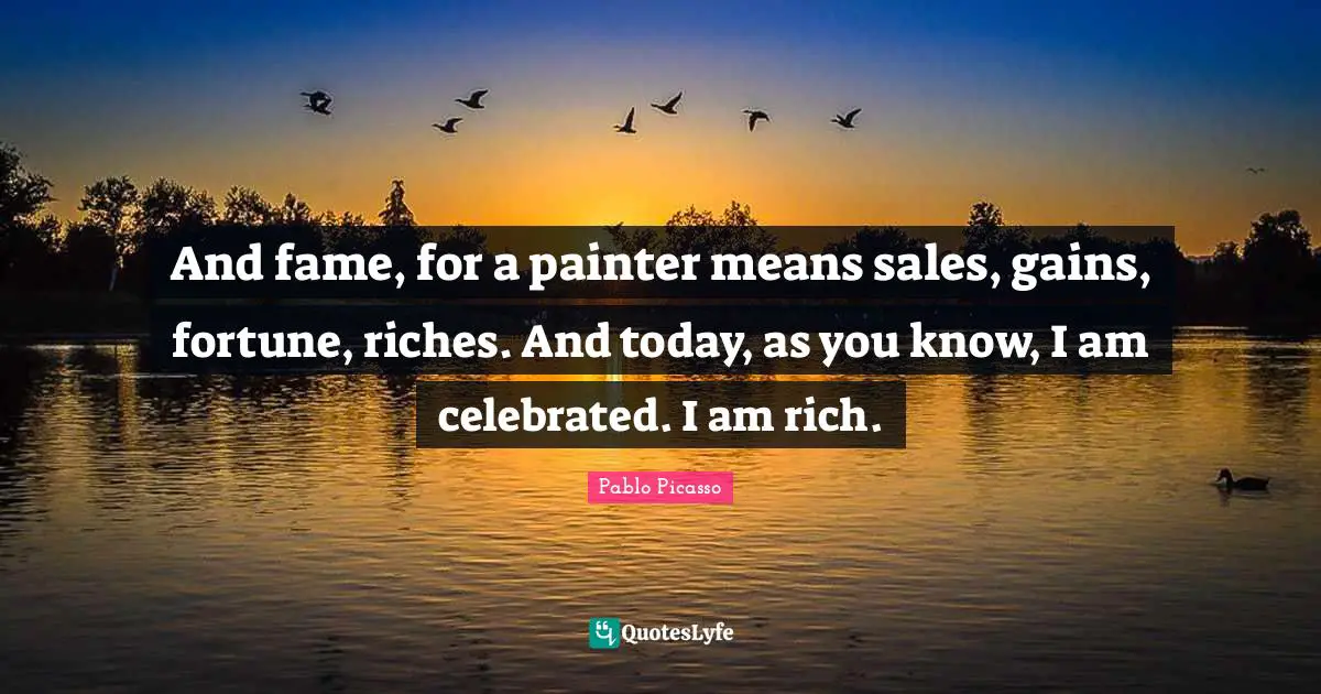 And fame, for a painter means sales, gains, fortune, riches. And today, as you know, I am celebrated. I am rich.