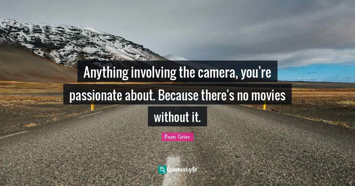 Anything involving the camera, you're passionate about. Because there's no movies without it.