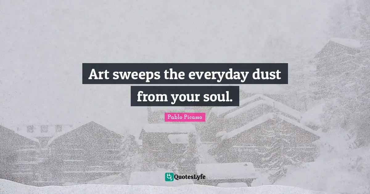 Art sweeps the everyday dust from your soul.
