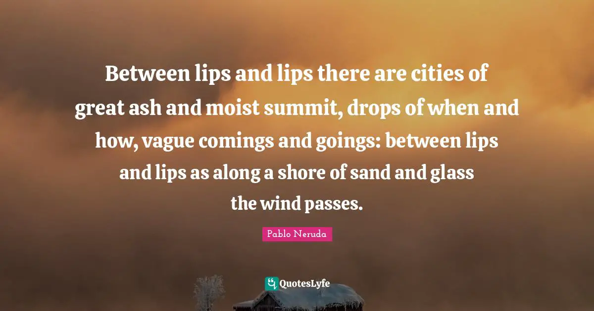 Between lips and lips there are cities of great ash and moist summit, drops of when and how, vague comings and goings: between lips and lips as along a shore of sand and glass the wind passes.