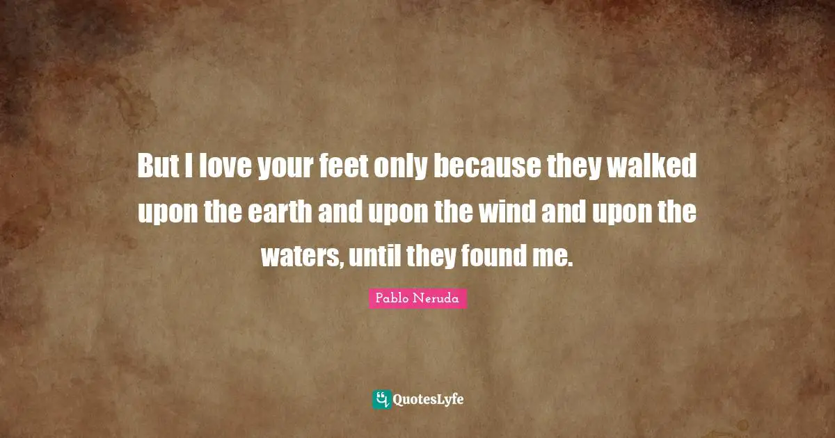 Pablo Neruda Quotes: But I love your feet only because they walked upon the earth and upon the wind and upon the waters, until they found me.