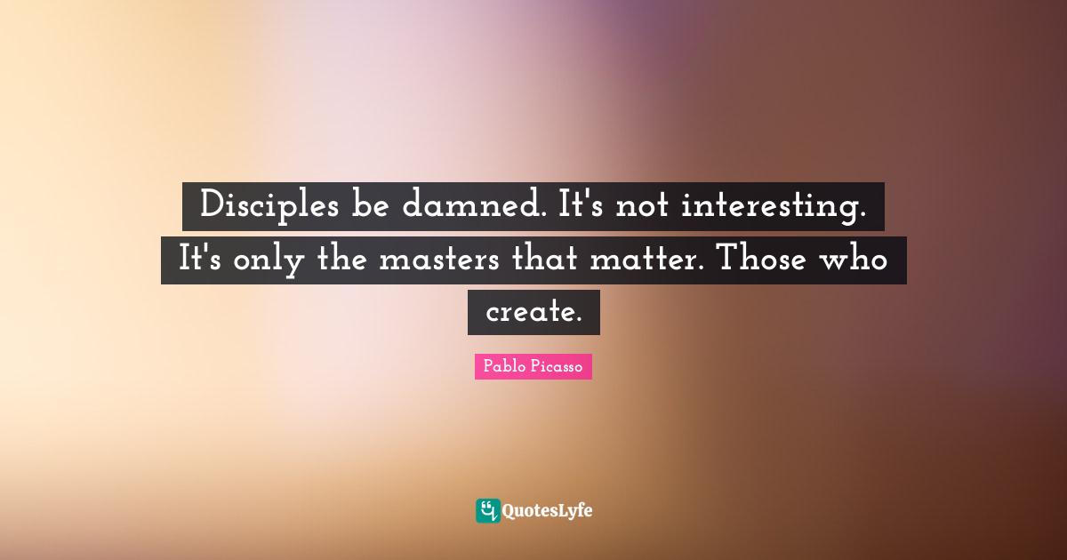 Disciples be damned. It's not interesting. It's only the masters that matter. Those who create.