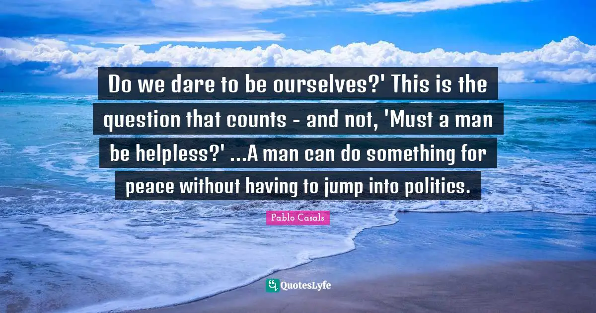 Do we dare to be ourselves?' This is the question that counts - and not, 'Must a man be helpless?' ...A man can do something for peace without having to jump into politics.
