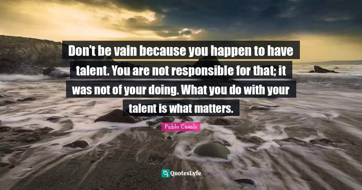 Don’t be vain because you happen to have talent. You are not responsible for that; it was not of your doing. What you do with your talent is what matters.