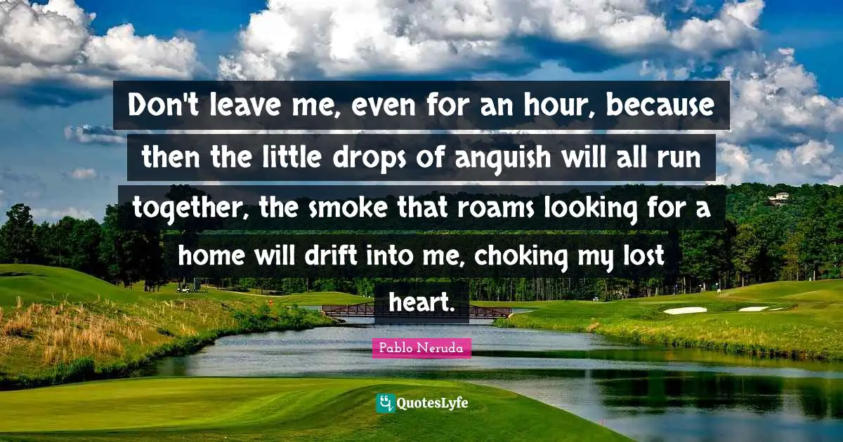 Pablo Neruda Quotes: Don't leave me, even for an hour, because then the little drops of anguish will all run together, the smoke that roams looking for a home will drift into me, choking my lost heart.