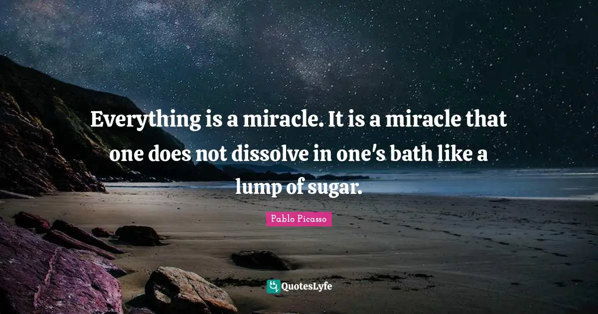 Everything is a miracle. It is a miracle that one does not dissolve in one's bath like a lump of sugar.