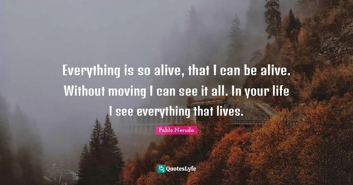 Everything is so alive, that I can be alive. Without moving I can see it all. In your life I see everything that lives.