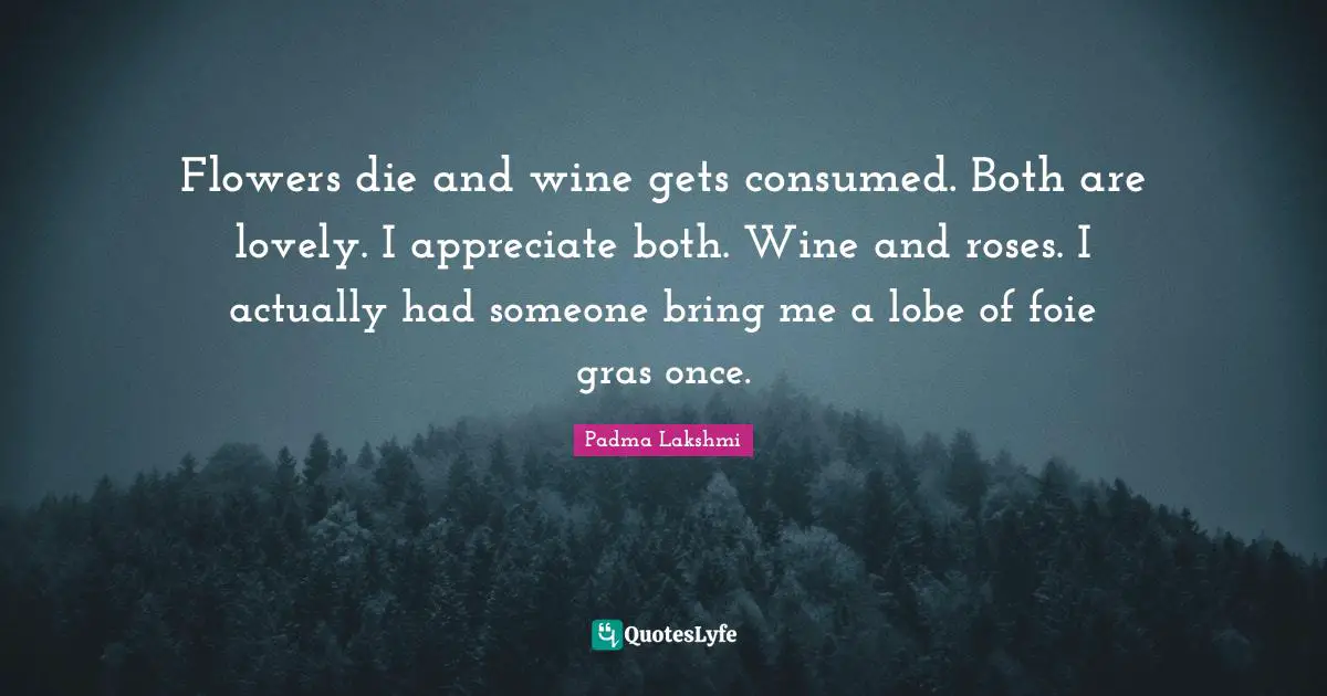 Flowers die and wine gets consumed. Both are lovely. I appreciate both. Wine and roses. I actually had someone bring me a lobe of foie gras once.