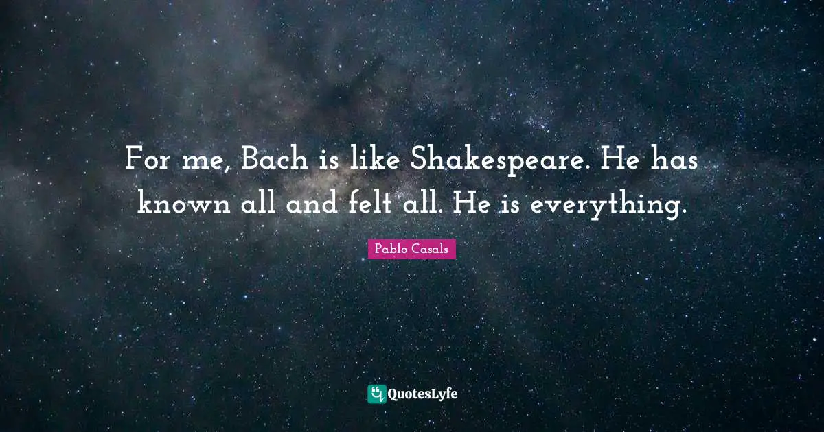 For me, Bach is like Shakespeare. He has known all and felt all. He is everything.