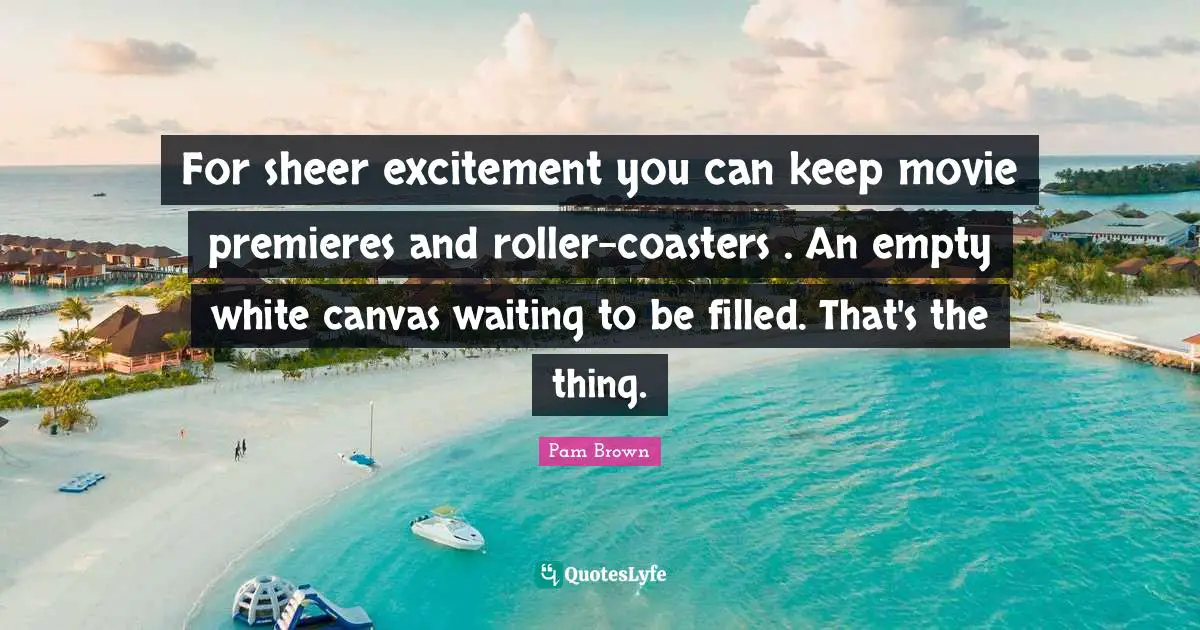 For sheer excitement you can keep movie premieres and roller-coasters . An empty white canvas waiting to be filled. That's the thing.