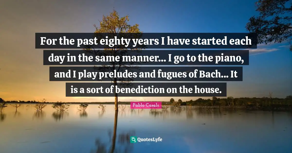 For the past eighty years I have started each day in the same manner... I go to the piano, and I play preludes and fugues of Bach... It is a sort of benediction on the house.