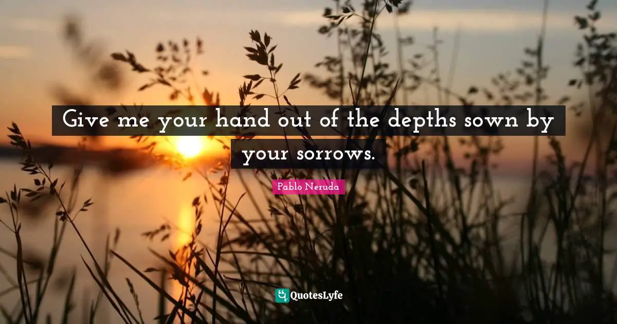 Give me your hand out of the depths sown by your sorrows.