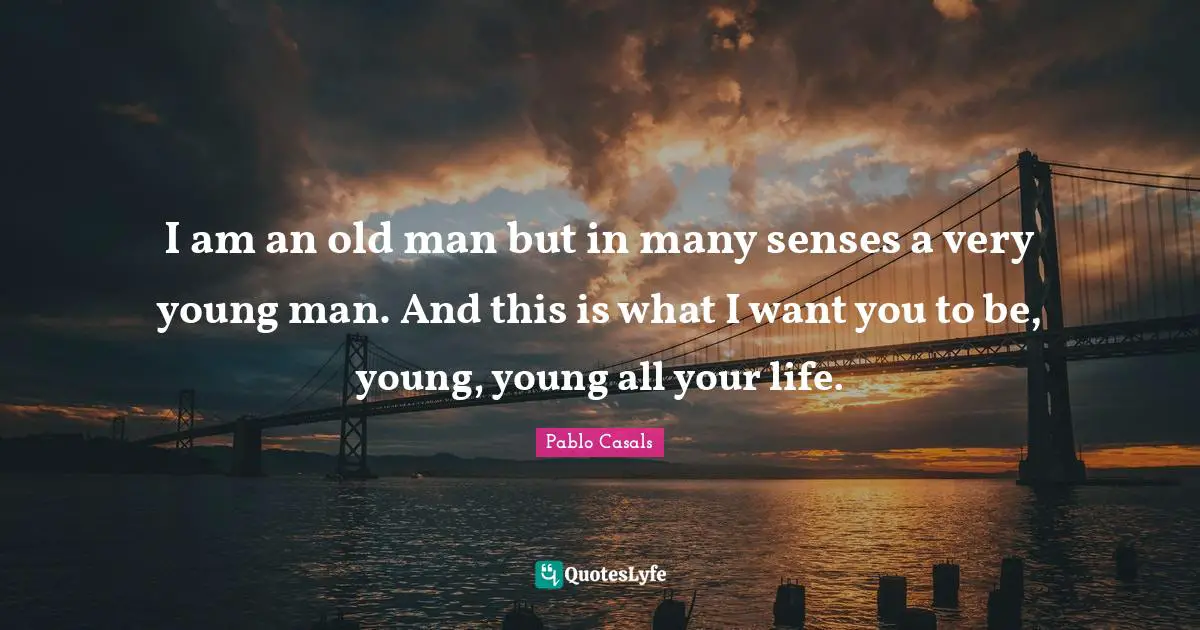 I am an old man but in many senses a very young man. And this is what I want you to be, young, young all your life.