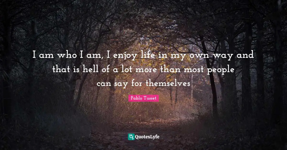 I am who I am, I enjoy life in my own way and that is hell of a lot more than most people can say for themselves