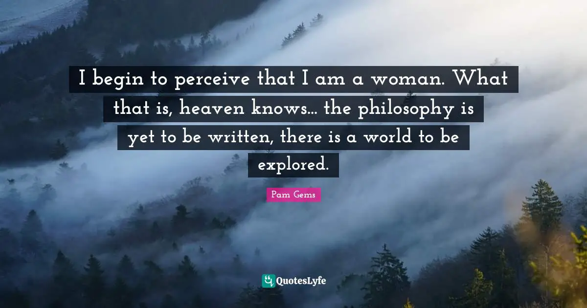 I begin to perceive that I am a woman. What that is, heaven knows... the philosophy is yet to be written, there is a world to be explored.