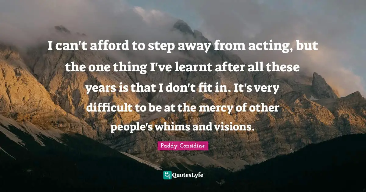 I can't afford to step away from acting, but the one thing I've learnt after all these years is that I don't fit in. It's very difficult to be at the mercy of other people's whims and visions.